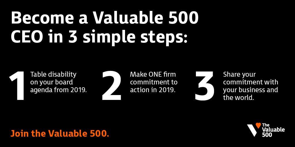 Become a Valuable 500 CEO in 3 simple steps: 1. Table disability on your board agenda from 2019; 2. Make ONE firm commitment to action in 2019; 3. Share your commitment with your business and the world. Join the Valuable 500